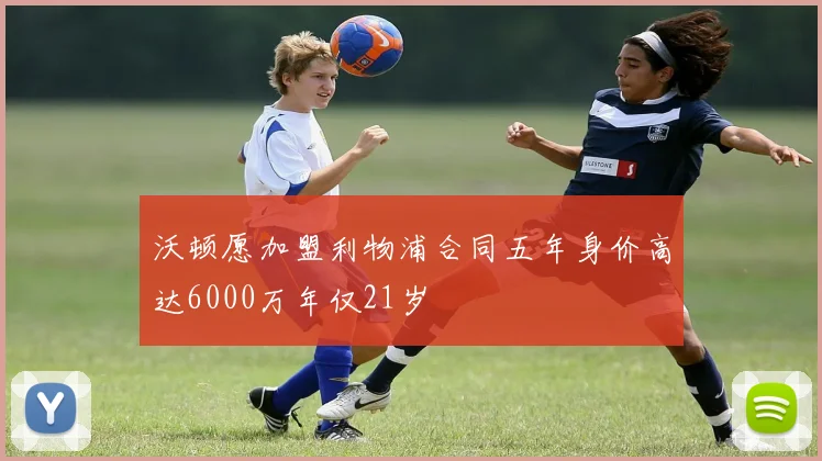 沃顿愿加盟利物浦合同五年身价高达6000万年仅21岁