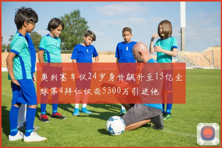 奥利塞年仅24岁身价飙升至15亿全球第4拜仁仅花5300万引进他