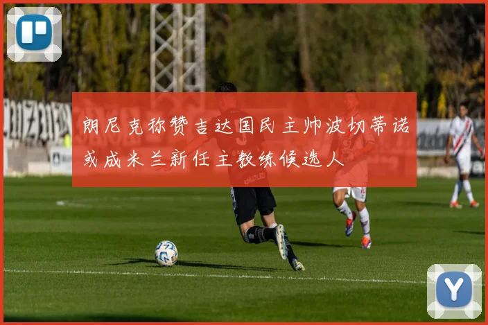 朗尼克称赞吉达国民主帅波切蒂诺或成米兰新任主教练候选人