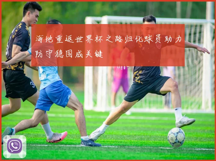 海地重返世界杯之路归化球员助力防守稳固成关键
