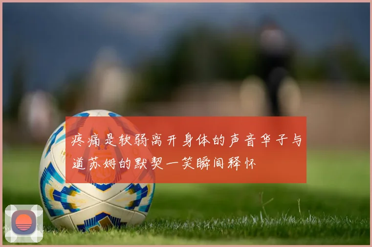 疼痛是软弱离开身体的声音华子与道苏姆的默契一笑瞬间释怀