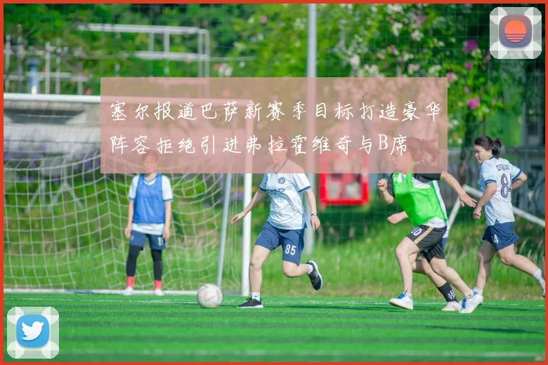 塞尔报道巴萨新赛季目标打造豪华阵容拒绝引进弗拉霍维奇与B席