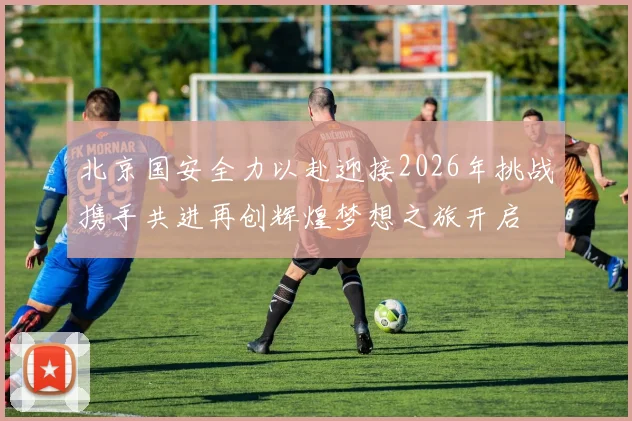北京国安全力以赴迎接2026年挑战携手共进再创辉煌梦想之旅开启