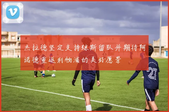 杰拉德坚定支持琼斯留队并期待阿诺德重返利物浦的美好愿景