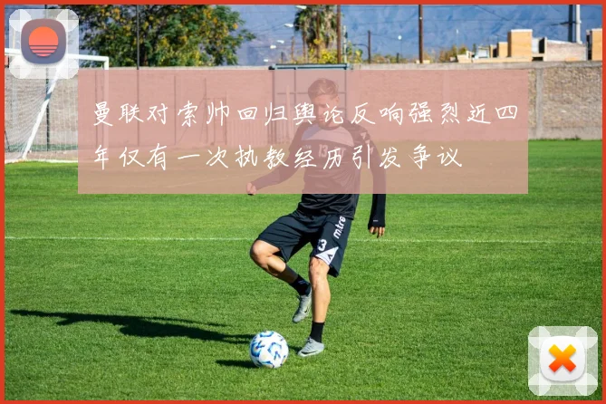 曼联对索帅回归舆论反响强烈近四年仅有一次执教经历引发争议