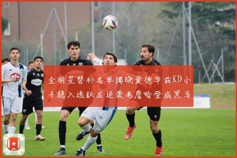 全明星替补名单揭晓爱德华兹KD小卡稳入选狄龙逆袭老詹哈登成黑马