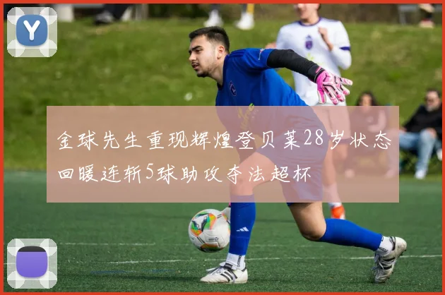 金球先生重现辉煌登贝莱28岁状态回暖连斩5球助攻夺法超杯