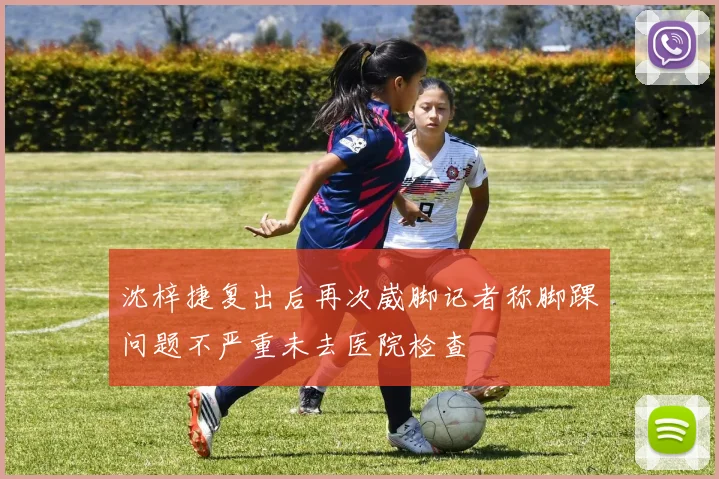 沈梓捷复出后再次崴脚记者称脚踝问题不严重未去医院检查