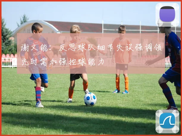 谢文能：反思球队细节失误强调领先时需加强控球能力